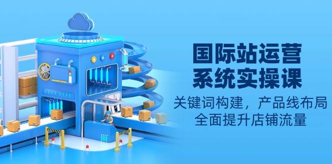 国际站运营系统实操课：关键词构建，产品线布局，全面提升店铺流量-温馨分享网