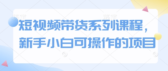 短视频带货系列课程，新手小白可操作的项目-温馨分享网
