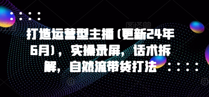 打造运营型主播(更新25年1月)，实操录屏，话术拆解，自然流带货打法-温馨分享网