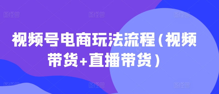 视频号电商玩法流程，视频带货+直播带货【更新2025年1月】-温馨分享网