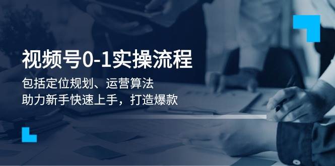 视频号0-1实战流程，包括定位规划、运营算法，助力新手快速上手，打造爆款-温馨分享网