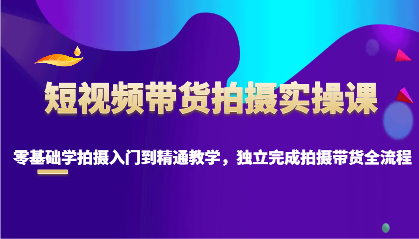 短视频带货拍摄实操课，零基础学拍摄入门到精通教学，独立完成拍摄带货全流程-温馨分享网