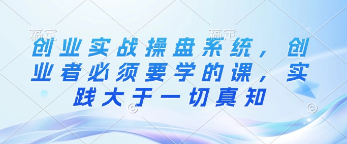 创业实战操盘系统，创业者必须要学的课，实践大于一切真知-温馨分享网