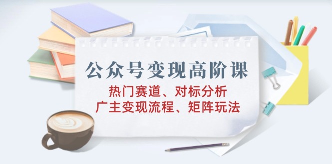 公众号变现高阶课：热门赛道、对标分析、广告主变现流程、矩阵玩法-温馨分享网