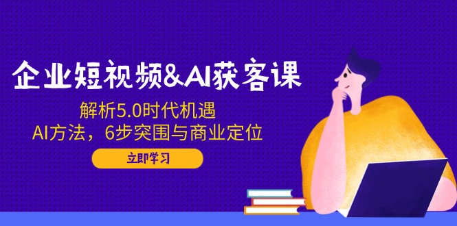企业短视频&AI获客课：解析5.0时代机遇，AI方法，6步突围与商业定位-温馨分享网