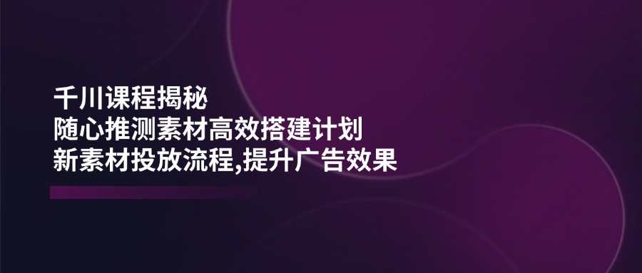 千川课程揭秘：随心推测素材高效搭建计划,新素材投放流程,提升广告效果-温馨分享网