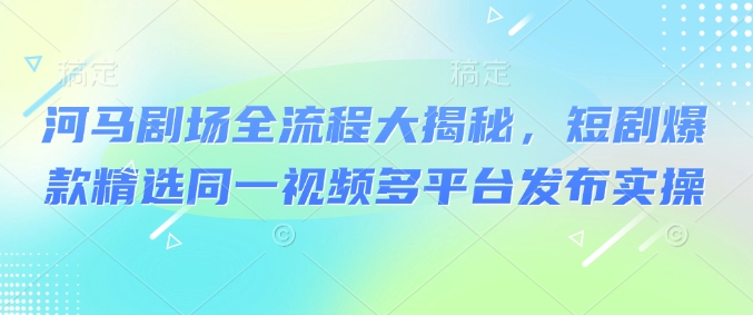 河马剧场全流程大揭秘，短剧爆款精选同一视频多平台发布实操-温馨分享网