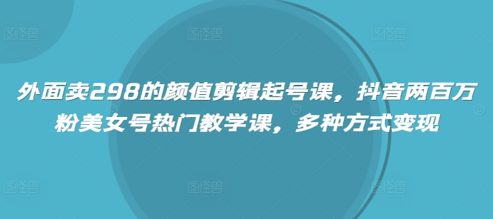 外面卖298的颜值剪辑起号课，抖音两百万粉美女号热门教学课，多种方式变现-温馨分享网