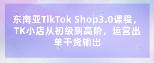 东南亚TikTok Shop3.0课程，TK小店​从初级到高阶，运营出单干货输出-温馨分享网