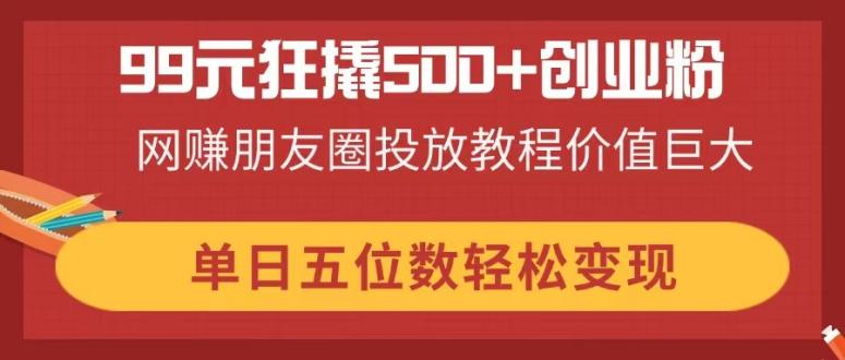 99元狂撬500+创业粉，网赚朋友圈投放教程价值巨大，单日五位数轻松变现-温馨分享网