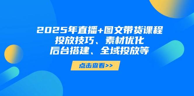 2025年短视频图文带货+直播带货：投放技巧、素材优化、后台搭建、全域投放等-温馨分享网
