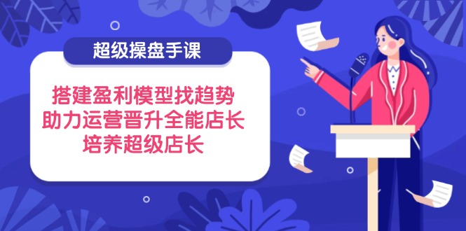 超级操盘手课，搭建盈利模型找趋势，助力运营晋升全能店长，培养超级店长-温馨分享网