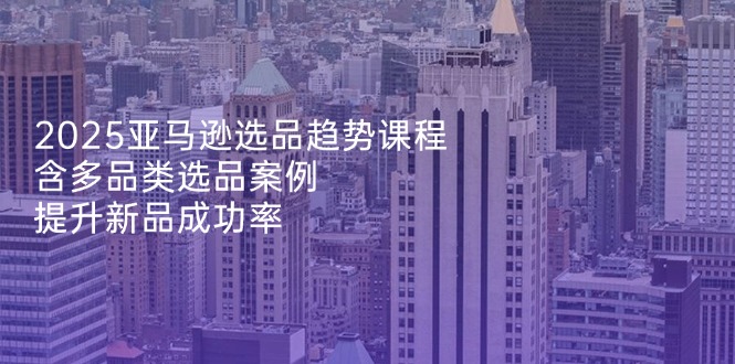 2025亚马逊选品趋势课程，含多品类选品案例，提升新品成功率-温馨分享网
