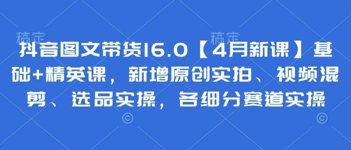 抖音图文带货16.0【4月新课】基础+精英课，新增原创实拍、视频混剪、选品实操，各细分赛道实操-温馨分享网
