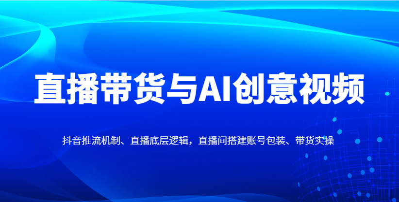 直播带货与AI创意视频，抖音推流机制、直播底层逻辑，直播间搭建账号包装、带货实操-温馨分享网