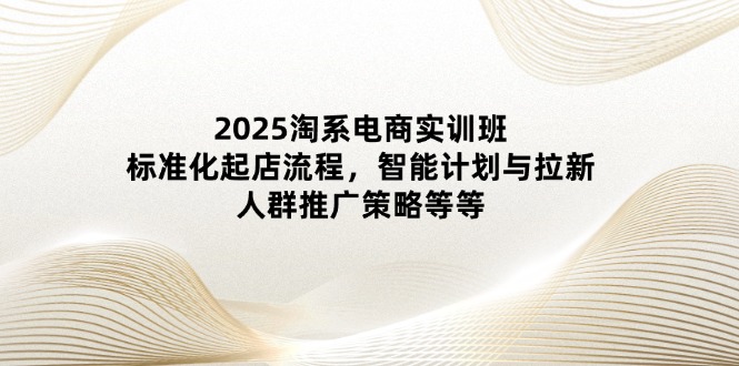 2025淘系电商实训班：标准化起店流程，智能计划与拉新，人群推广策略等等-温馨分享网